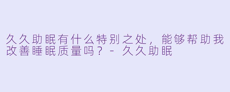 久久助眠有什么特别之处，能够帮助我改善睡眠质量吗？