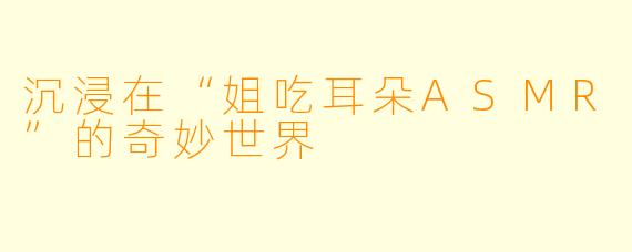 沉浸在“姐吃耳朵ASMR”的奇妙世界