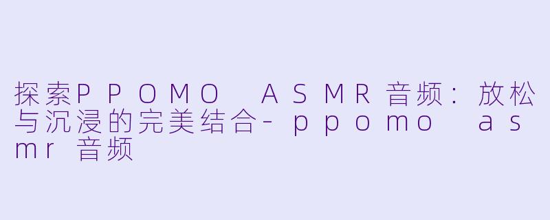 探索PPOMO ASMR音频：放松与沉浸的完美结合-ppomo asmr音频