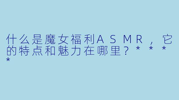 什么是魔女福利ASMR,它的特点和魅力在哪里?****
