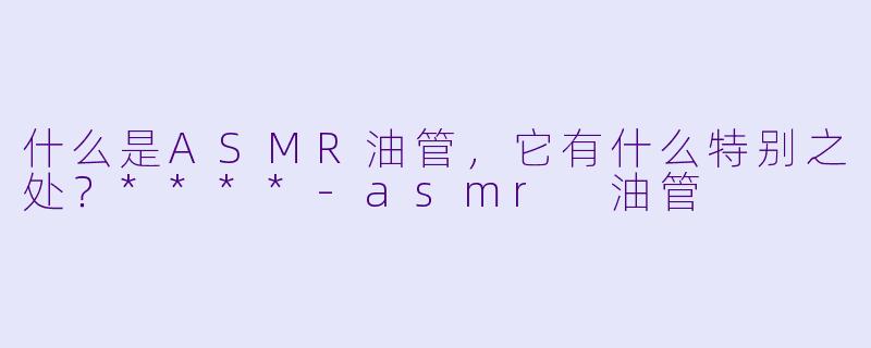 什么是ASMR油管,它有什么特别之处?****