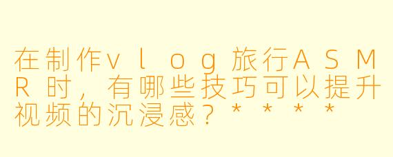在制作vlog旅行ASMR时,有哪些技巧可以提升视频的沉浸感?****