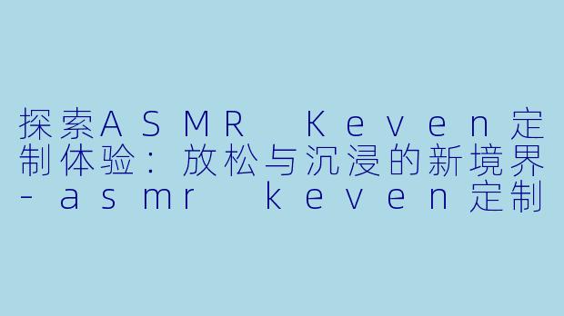 探索ASMR Keven定制体验：放松与沉浸的新境界-asmr keven定制