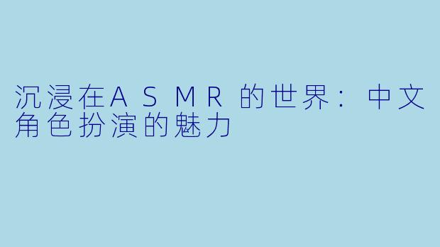 沉浸在ASMR的世界：中文角色扮演的魅力