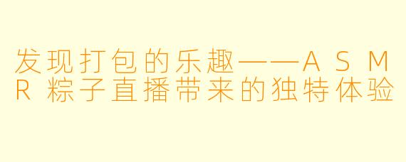 发现打包的乐趣——ASMR粽子直播带来的独特体验