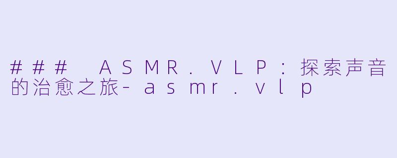 ### ASMR.VLP：探索声音的治愈之旅-asmr.vlp