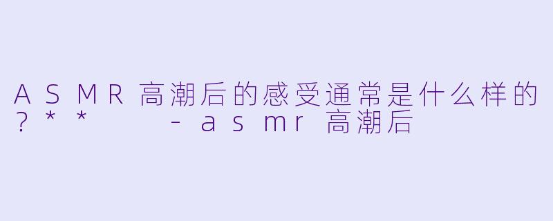ASMR高潮后的感受通常是什么样的?**