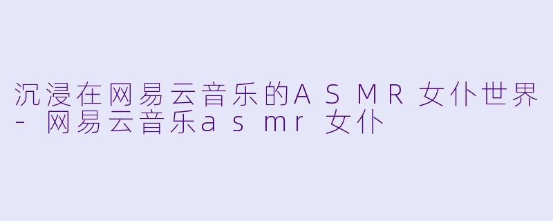 沉浸在网易云音乐的ASMR女仆世界-网易云音乐asmr女仆