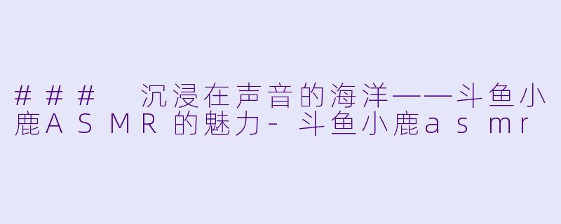 ### 沉浸在声音的海洋——斗鱼小鹿ASMR的魅力-斗鱼小鹿asmr