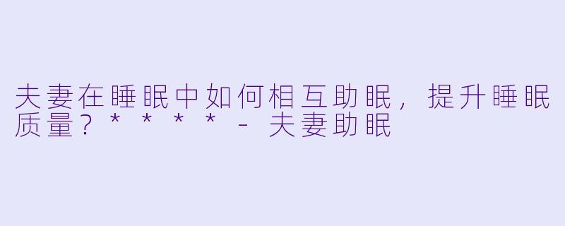 夫妻在睡眠中如何相互助眠,提升睡眠质量?****