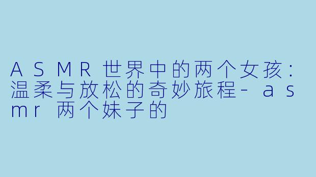 ASMR世界中的两个女孩：温柔与放松的奇妙旅程-asmr两个妹子的