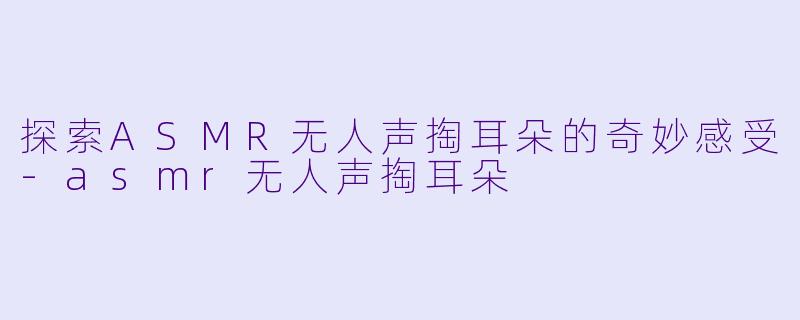 探索ASMR无人声掏耳朵的奇妙感受-asmr无人声掏耳朵