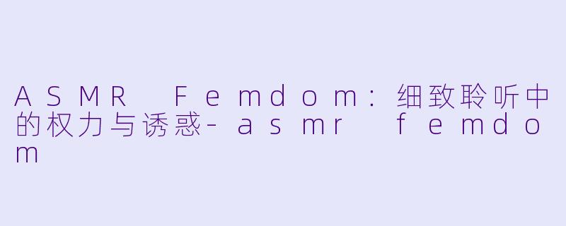 ASMR Femdom：细致聆听中的权力与诱惑-asmr femdom