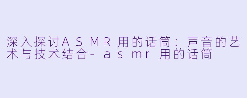 深入探讨ASMR用的话筒：声音的艺术与技术结合-asmr用的话筒