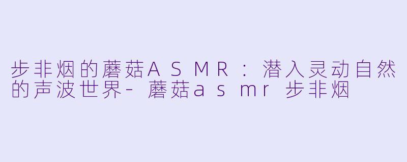 步非烟的蘑菇ASMR：潜入灵动自然的声波世界-蘑菇asmr步非烟