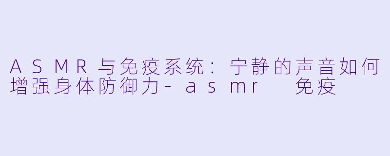 ASMR与免疫系统：宁静的声音如何增强身体防御力-asmr 免疫