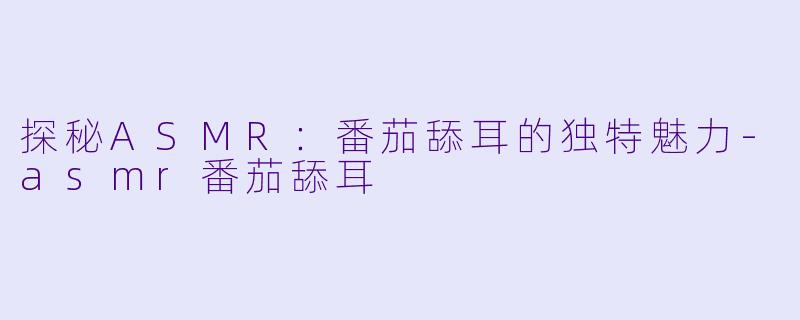 探秘ASMR：番茄舔耳的独特魅力-asmr番茄舔耳