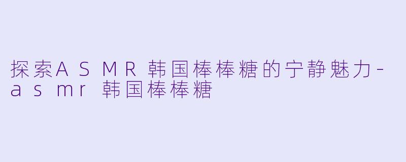 探索ASMR韩国棒棒糖的宁静魅力-asmr韩国棒棒糖