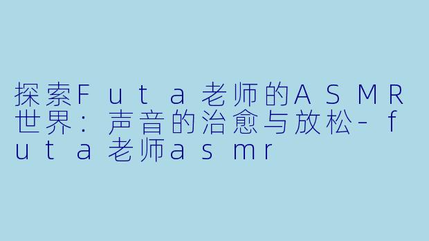 探索Futa老师的ASMR世界：声音的治愈与放松-futa老师asmr