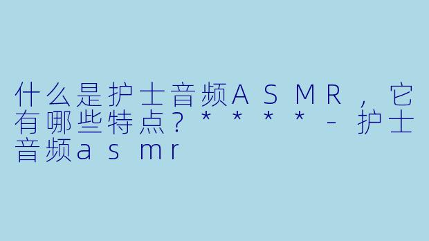 什么是护士音频ASMR,它有哪些特点?****