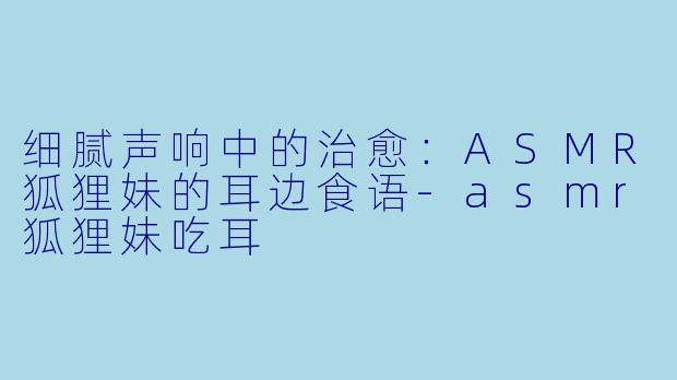 细腻声响中的治愈：ASMR狐狸妹的耳边食语-asmr狐狸妹吃耳