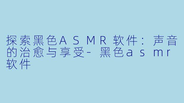 探索黑色ASMR软件：声音的治愈与享受-黑色asmr软件
