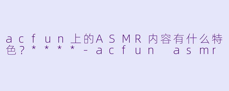 acfun上的ASMR内容有什么特色?****