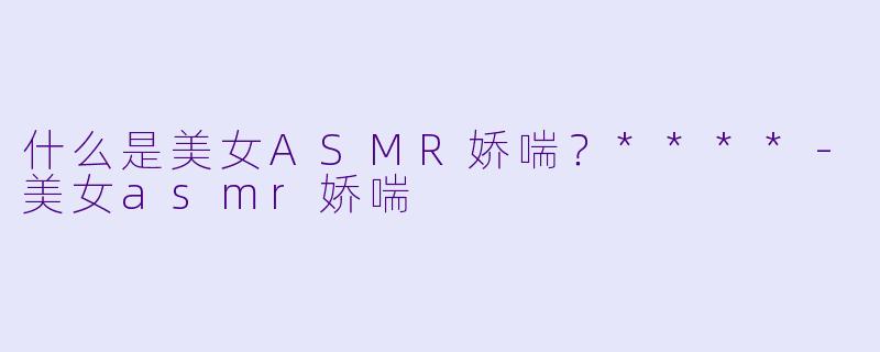 什么是美女ASMR娇喘？****