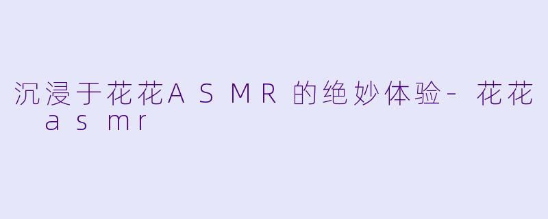 沉浸于花花ASMR的绝妙体验