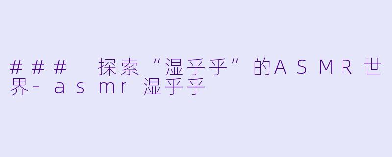 ### 探索“湿乎乎”的ASMR世界-asmr湿乎乎