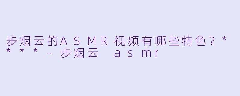 步烟云的ASMR视频有哪些特色？****
