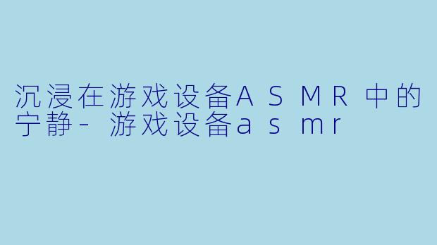 沉浸在游戏设备ASMR中的宁静-游戏设备asmr