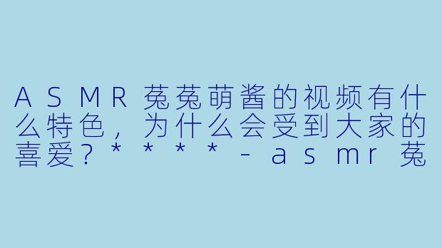 ASMR菟菟萌酱的视频有什么特色,为什么会受到大家的喜爱?****