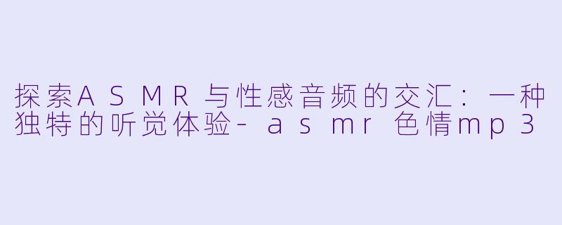 探索ASMR与性感音频的交汇：一种独特的听觉体验-asmr色情mp3