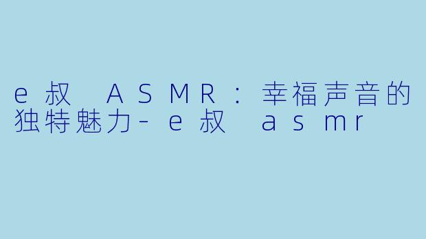 e叔 ASMR：幸福声音的独特魅力-e叔 asmr