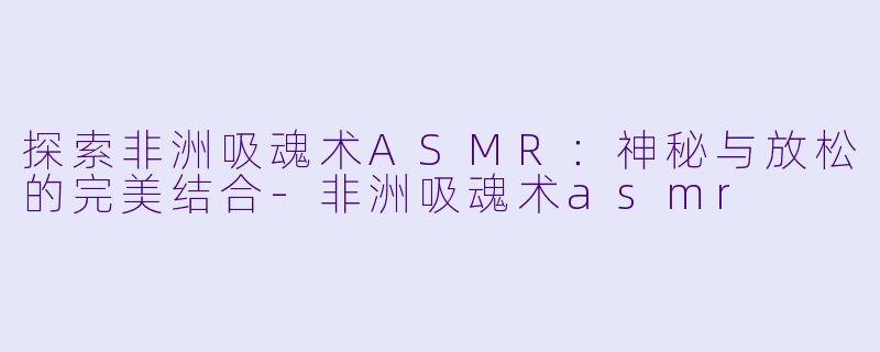 探索非洲吸魂术ASMR：神秘与放松的完美结合-非洲吸魂术asmr
