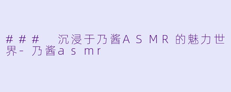 ### 沉浸于乃酱ASMR的魅力世界-乃酱asmr