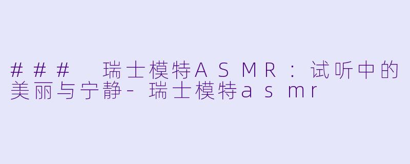 ### 瑞士模特ASMR：试听中的美丽与宁静-瑞士模特asmr