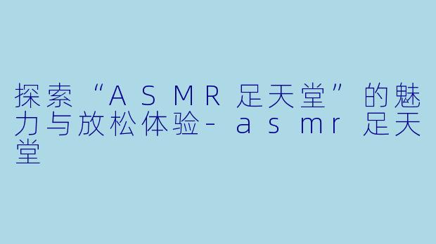探索“ASMR足天堂”的魅力与放松体验-asmr足天堂