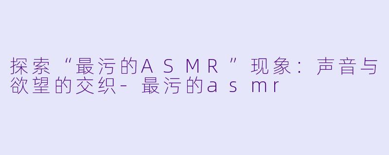 探索“最污的ASMR”现象：声音与欲望的交织-最污的asmr