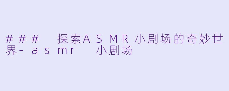 ### 探索ASMR小剧场的奇妙世界-asmr 小剧场