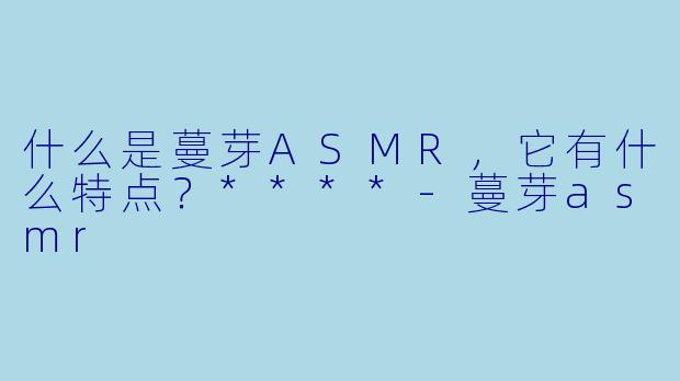 什么是蔓芽ASMR,它有什么特点?****