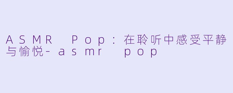 ASMR Pop：在聆听中感受平静与愉悦-asmr pop
