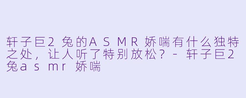轩子巨2兔的ASMR娇喘有什么独特之处,让人听了特别放松?