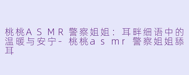 桃桃ASMR警察姐姐：耳畔细语中的温暖与安宁-桃桃asmr警察姐姐舔耳