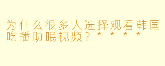为什么很多人选择观看韩国吃播助眠视频?****