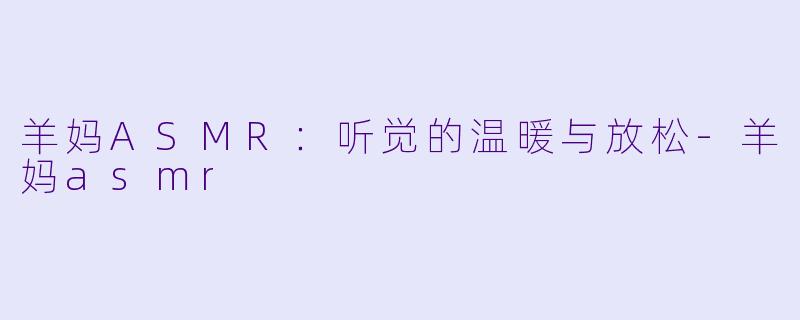 羊妈ASMR：听觉的温暖与放松-羊妈asmr