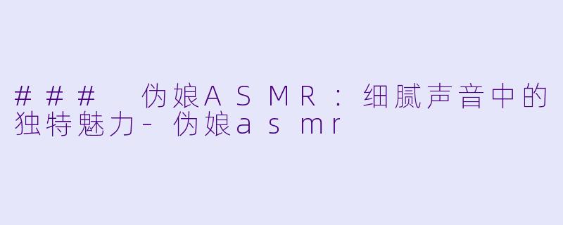 ### 伪娘ASMR：细腻声音中的独特魅力-伪娘asmr