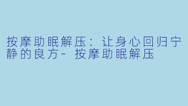 按摩助眠解压：让身心回归宁静的良方-按摩助眠解压