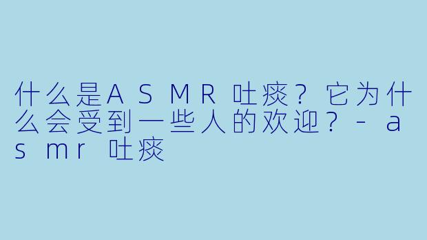 什么是ASMR吐痰?它为什么会受到一些人的欢迎?